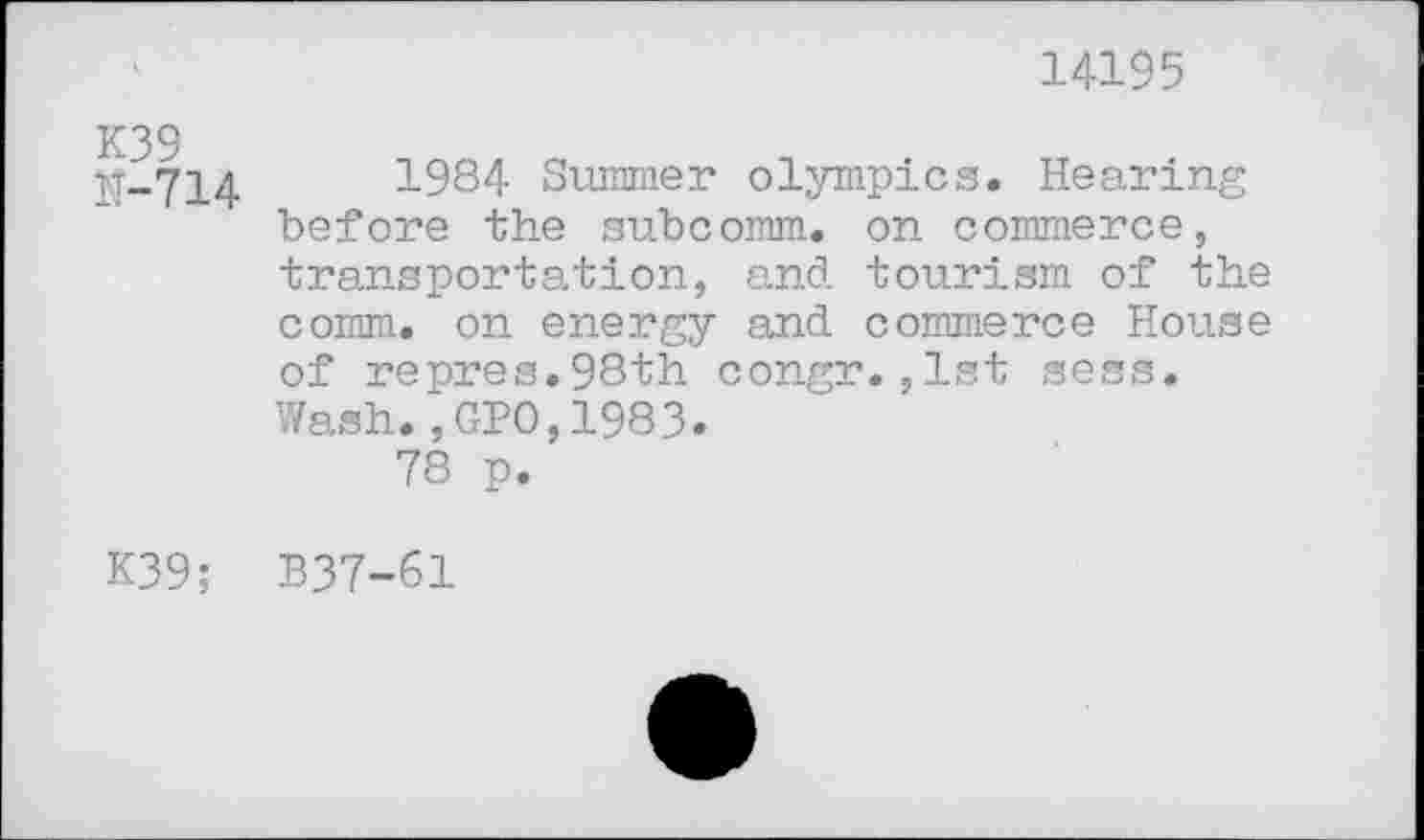 ﻿14195
IT-714	1984 Summer Olympics. Hearing
before the subcomm, on commerce, transportation, and tourism of the comm, on energy and commerce House of repres.98th congr.,1st sess.
Wash.,GPO,1983.
78 p.
K39; B37-61